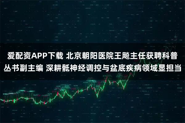 爱配资APP下载 北京朝阳医院王飚主任获聘科普丛书副主编 深耕骶神经调控与盆底疾病领域显担当