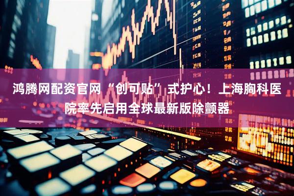 鸿腾网配资官网 “创可贴” 式护心！上海胸科医院率先启用全球最新版除颤器