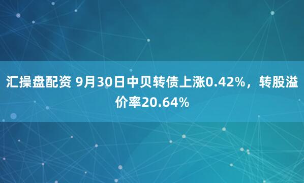 汇操盘配资 9月30日中贝转债上涨0.42%，转股溢价率20.64%