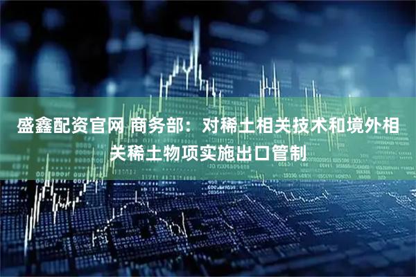 盛鑫配资官网 商务部：对稀土相关技术和境外相关稀土物项实施出口管制