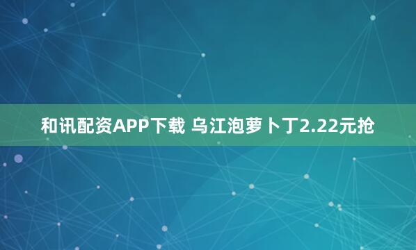 和讯配资APP下载 乌江泡萝卜丁2.22元抢