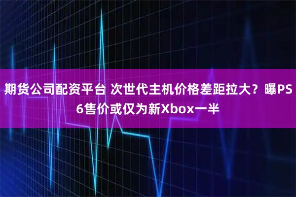 期货公司配资平台 次世代主机价格差距拉大？曝PS6售价或仅为新Xbox一半