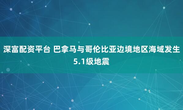深富配资平台 巴拿马与哥伦比亚边境地区海域发生5.1级地震