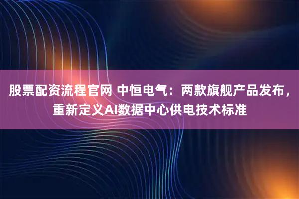 股票配资流程官网 中恒电气：两款旗舰产品发布，重新定义AI数据中心供电技术标准