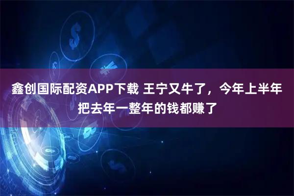 鑫创国际配资APP下载 王宁又牛了，今年上半年把去年一整年的钱都赚了