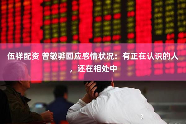 伍祥配资 曾敬骅回应感情状况：有正在认识的人，还在相处中