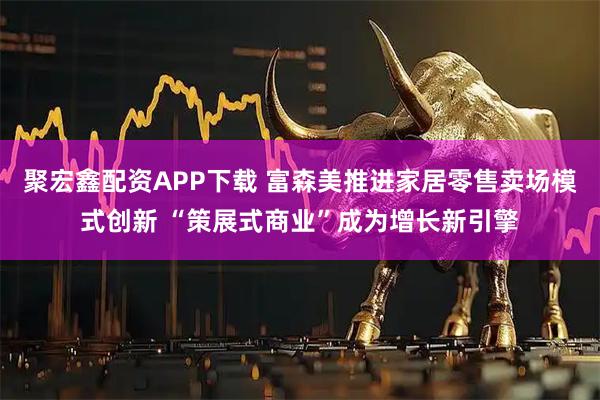 聚宏鑫配资APP下载 富森美推进家居零售卖场模式创新 “策展式商业”成为增长新引擎