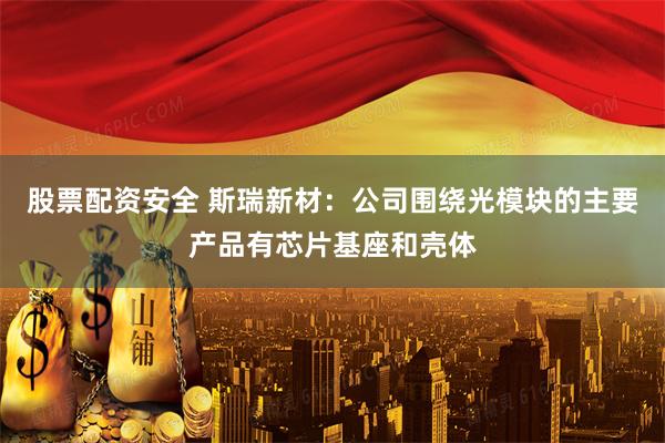 股票配资安全 斯瑞新材：公司围绕光模块的主要产品有芯片基座和壳体