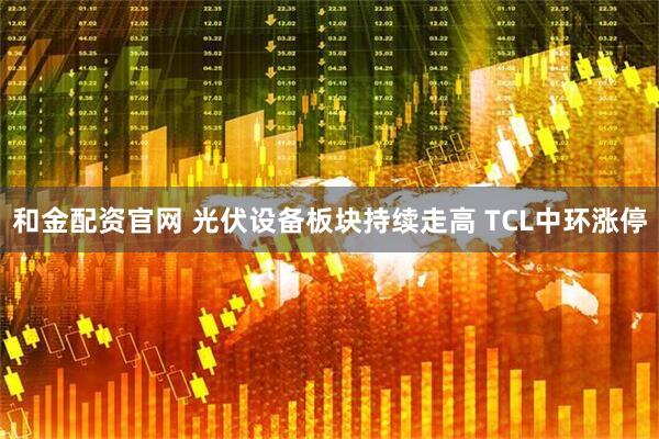 和金配资官网 光伏设备板块持续走高 TCL中环涨停