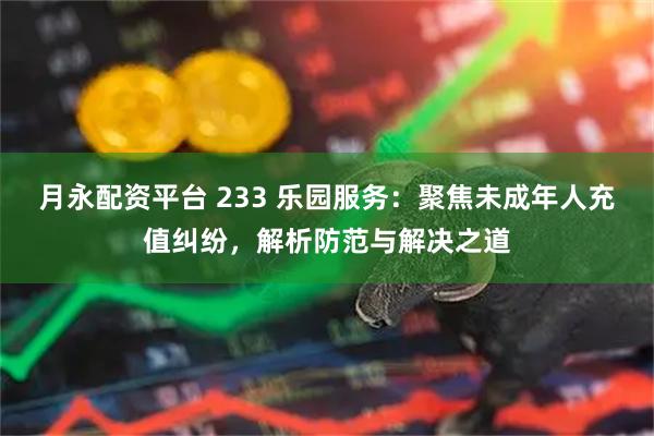 月永配资平台 233 乐园服务：聚焦未成年人充值纠纷，解析防范与解决之道