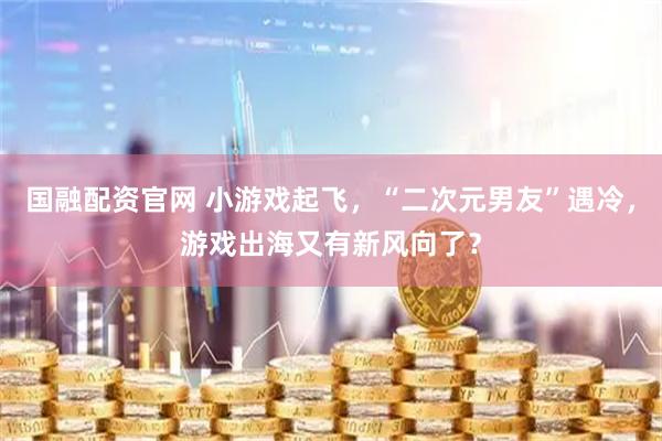 国融配资官网 小游戏起飞，“二次元男友”遇冷，游戏出海又有新风向了？