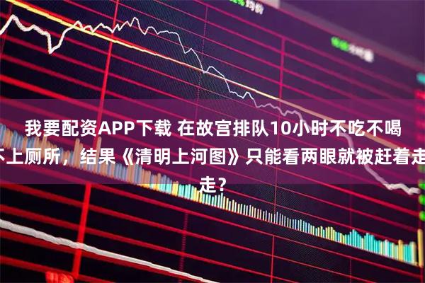 我要配资APP下载 在故宫排队10小时不吃不喝不上厕所，结果《清明上河图》只能看两眼就被赶着走？