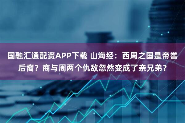 国融汇通配资APP下载 山海经：西周之国是帝喾后裔？商与周两个仇敌忽然变成了亲兄弟？
