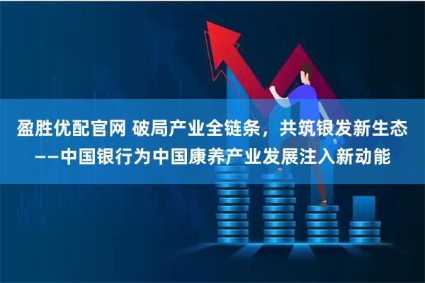 盈胜优配官网 破局产业全链条，共筑银发新生态——中国银行为中国康养产业发展注入新动能