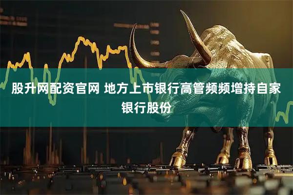 股升网配资官网 地方上市银行高管频频增持自家银行股份