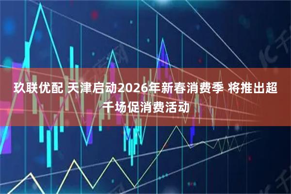 玖联优配 天津启动2026年新春消费季 将推出超千场促消费活动