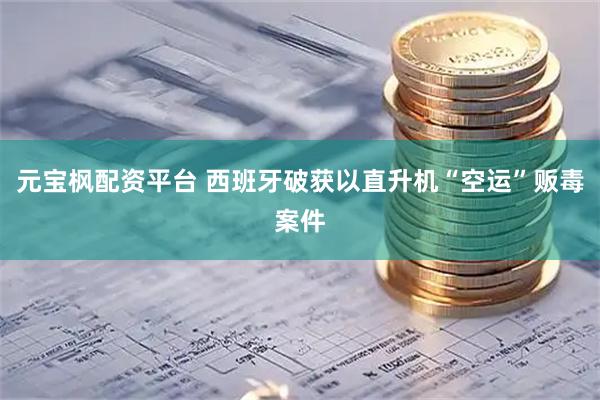 元宝枫配资平台 西班牙破获以直升机“空运”贩毒案件