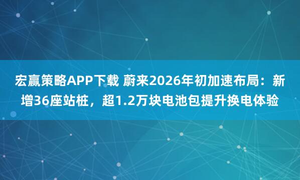 宏赢策略APP下载 蔚来2026年初加速布局：新增36座站桩，超1.2万块电池包提升换电体验