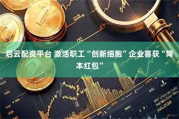 启云配资平台 激活职工“创新细胞”企业喜获“降本红包”