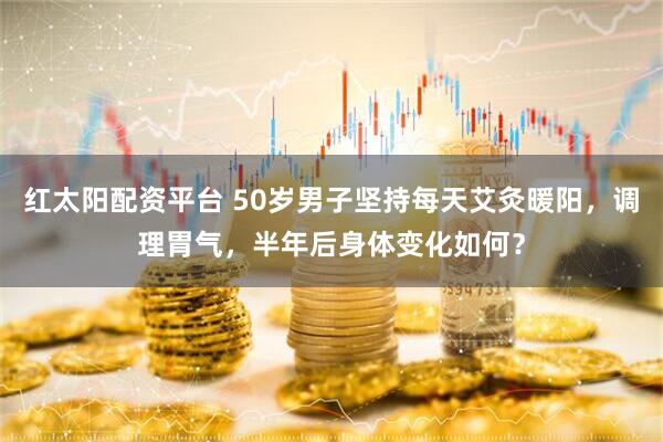 红太阳配资平台 50岁男子坚持每天艾灸暖阳，调理胃气，半年后身体变化如何？