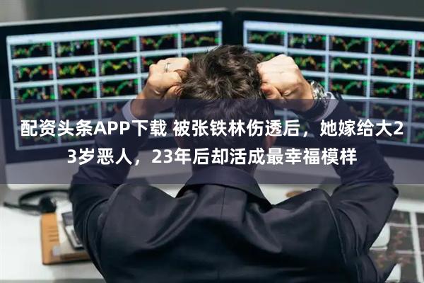 配资头条APP下载 被张铁林伤透后，她嫁给大23岁恶人，23年后却活成最幸福模样
