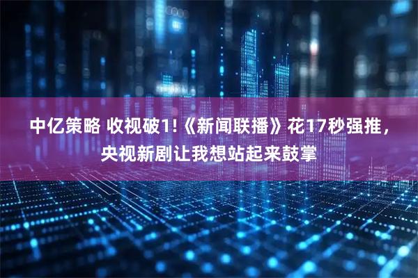 中亿策略 收视破1!《新闻联播》花17秒强推，央视新剧让我想站起来鼓掌
