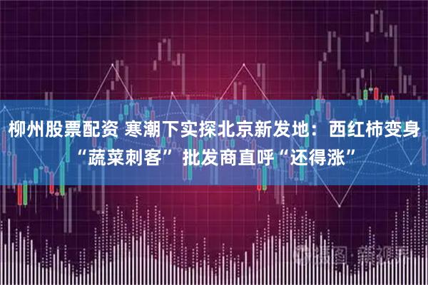 柳州股票配资 寒潮下实探北京新发地：西红柿变身“蔬菜刺客” 批发商直呼“还得涨”