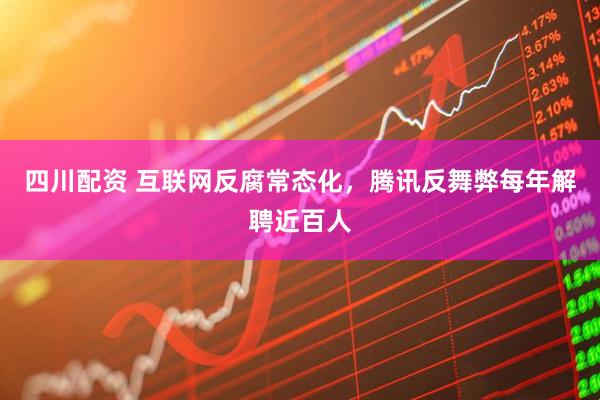 四川配资 互联网反腐常态化，腾讯反舞弊每年解聘近百人
