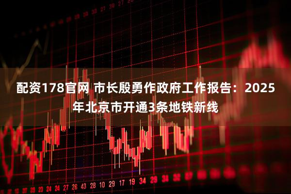 配资178官网 市长殷勇作政府工作报告：2025年北京市开通3条地铁新线