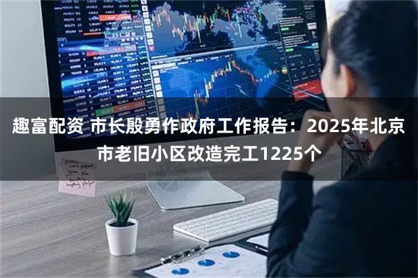 趣富配资 市长殷勇作政府工作报告：2025年北京市老旧小区改造完工1225个