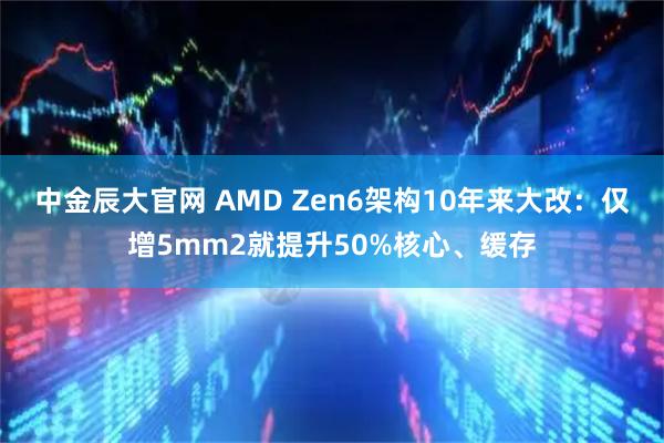 中金辰大官网 AMD Zen6架构10年来大改：仅增5mm2就提升50%核心、缓存