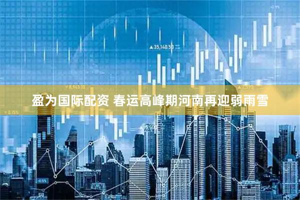 盈为国际配资 春运高峰期河南再迎弱雨雪