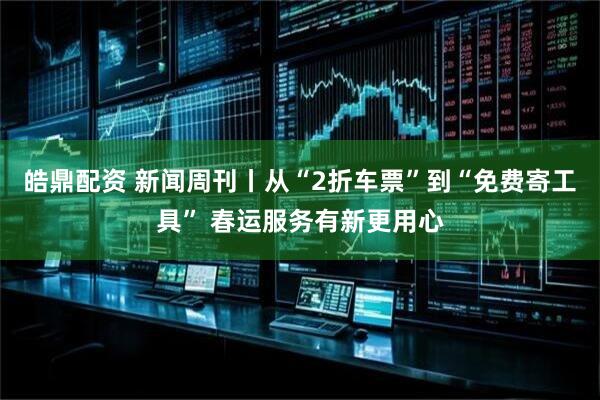皓鼎配资 新闻周刊丨从“2折车票”到“免费寄工具” 春运服务有新更用心