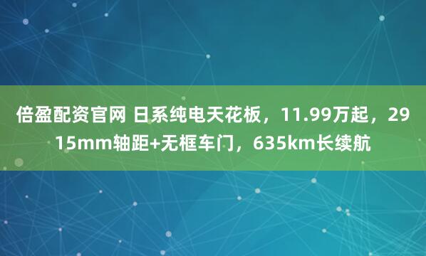 倍盈配资官网 日系纯电天花板，11.99万起，2915mm轴距+无框车门，635km长续航