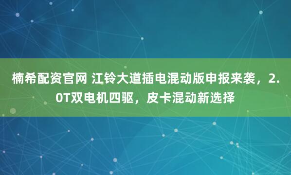 楠希配资官网 江铃大道插电混动版申报来袭，2.0T双电机四驱，皮卡混动新选择