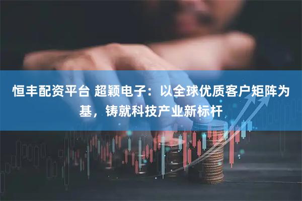 恒丰配资平台 超颖电子：以全球优质客户矩阵为基，铸就科技产业新标杆
