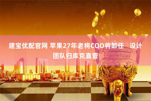 建宝优配官网 苹果27年老将COO将卸任   设计团队归库克直管