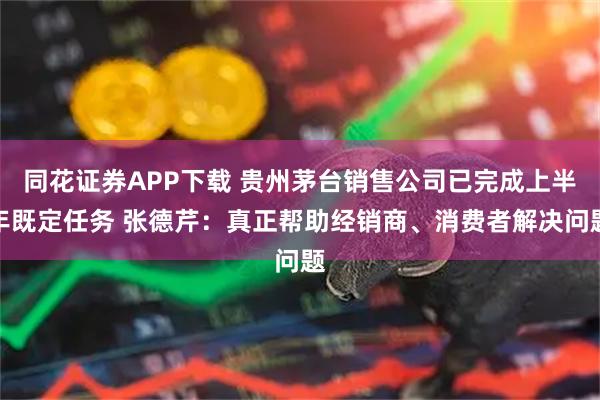 同花证券APP下载 贵州茅台销售公司已完成上半年既定任务 张德芹：真正帮助经销商、消费者解决问题