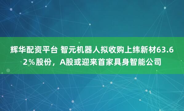 辉华配资平台 智元机器人拟收购上纬新材63.62％股份，A股或迎来首家具身智能公司