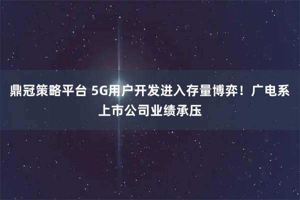鼎冠策略平台 5G用户开发进入存量博弈！广电系上市公司业绩承压