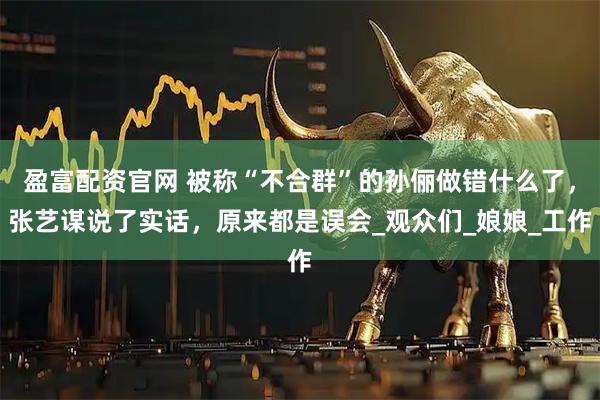 盈富配资官网 被称“不合群”的孙俪做错什么了，张艺谋说了实话，原来都是误会_观众们_娘娘_工作
