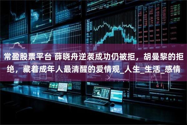 常盈股票平台 薛晓舟逆袭成功仍被拒，胡曼黎的拒绝，藏着成年人最清醒的爱情观_人生_生活_感情