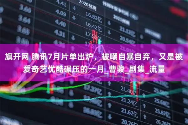 旗开网 腾讯7月片单出炉，被嘲自暴自弃，又是被爱奇艺优酷碾压的一月_曹骏_剧集_流量