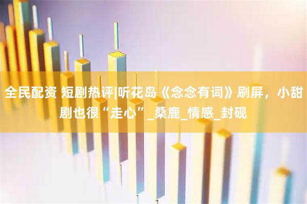 全民配资 短剧热评|听花岛《念念有词》刷屏，小甜剧也很“走心”_桑鹿_情感_封砚