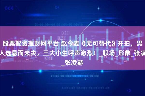 股票配资理财网平台 赵今麦《无可替代》开拍，男主人选悬而未决，三大小生呼声激烈！_职场_形象_张凌赫