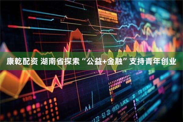 康乾配资 湖南省探索“公益+金融”支持青年创业