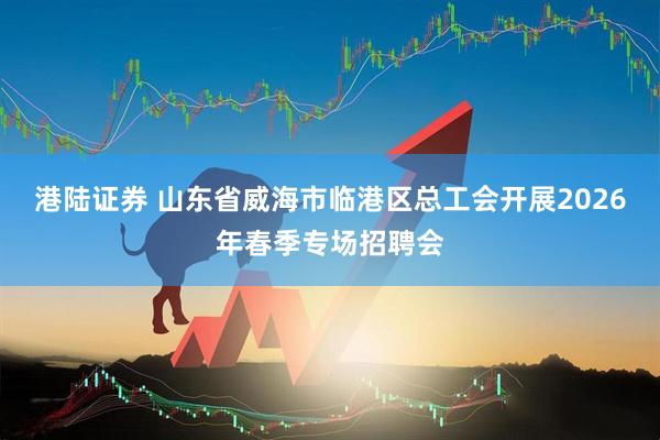 港陆证券 山东省威海市临港区总工会开展2026年春季专场招聘会