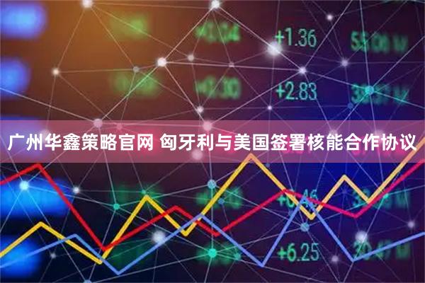 广州华鑫策略官网 匈牙利与美国签署核能合作协议