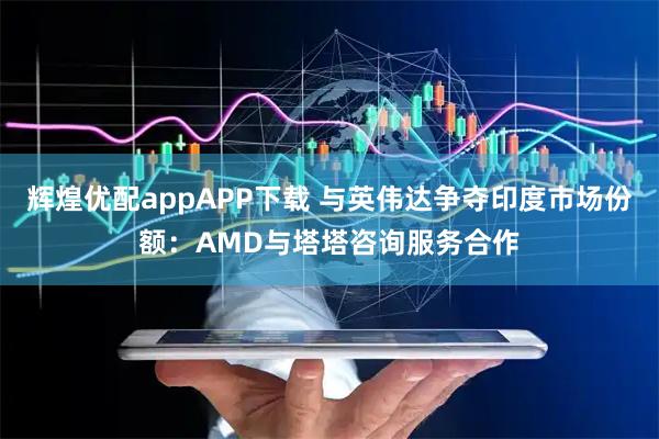 辉煌优配appAPP下载 与英伟达争夺印度市场份额：AMD与塔塔咨询服务合作