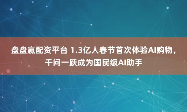 盘盘赢配资平台 1.3亿人春节首次体验AI购物，千问一跃成为国民级AI助手